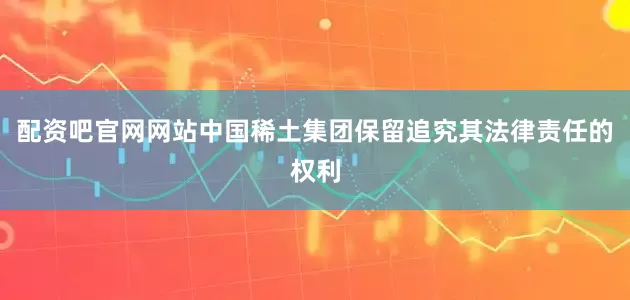 配资吧官网网站中国稀土集团保留追究其法律责任的权利