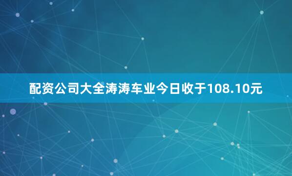 配资公司大全涛涛车业今日收于108.10元