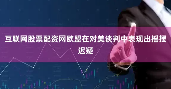 互联网股票配资网欧盟在对美谈判中表现出摇摆迟疑